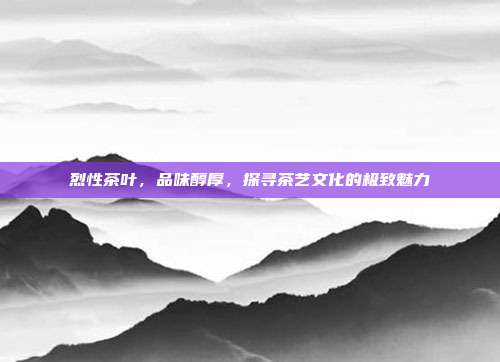 烈性茶叶，品味醇厚，探寻茶艺文化的极致魅力