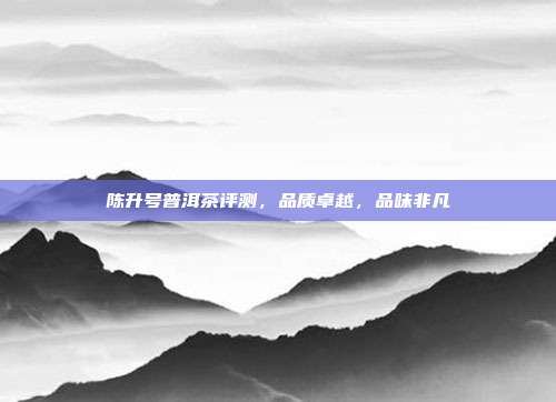 陈升号普洱茶评测，品质卓越，品味非凡