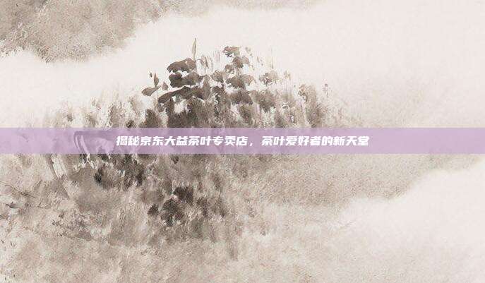 揭秘京东大益茶叶专卖店，茶叶爱好者的新天堂