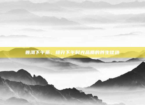 普洱下午茶，提升下午时光品质的养生佳选