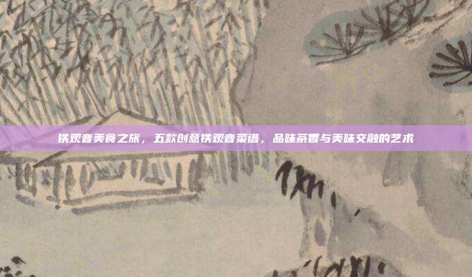 铁观音美食之旅，五款创意铁观音菜谱，品味茶香与美味交融的艺术