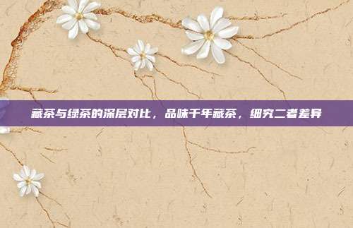 藏茶与绿茶的深层对比，品味千年藏茶，细究二者差异