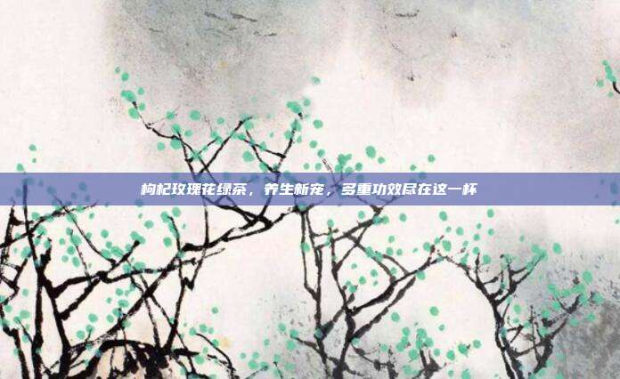 枸杞玫瑰花绿茶，养生新宠，多重功效尽在这一杯