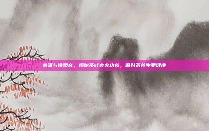 普洱与铁观音，揭秘茶叶去火功效，喝对茶养生更健康