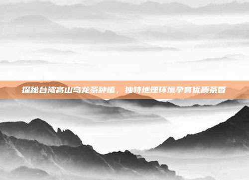 探秘台湾高山乌龙茶种植，独特地理环境孕育优质茶香