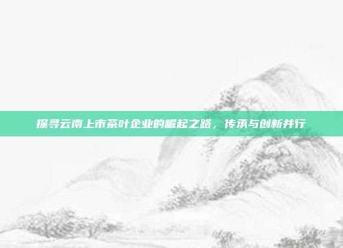 探寻云南上市茶叶企业的崛起之路，传承与创新并行