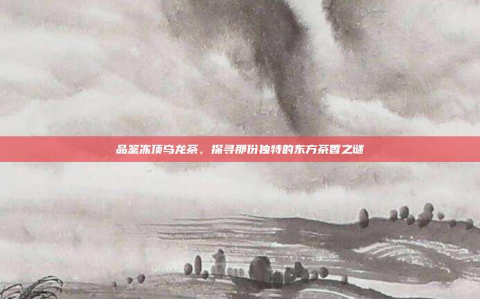 品鉴冻顶乌龙茶，探寻那份独特的东方茶香之谜