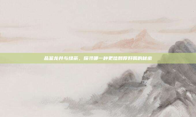品鉴龙井与绿茶，探寻哪一种更佳醇厚好喝的秘密