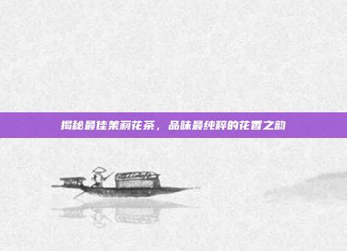 揭秘最佳茉莉花茶，品味最纯粹的花香之韵