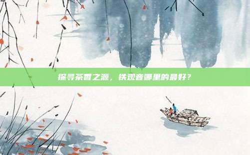 探寻茶香之源，铁观音哪里的最好？
