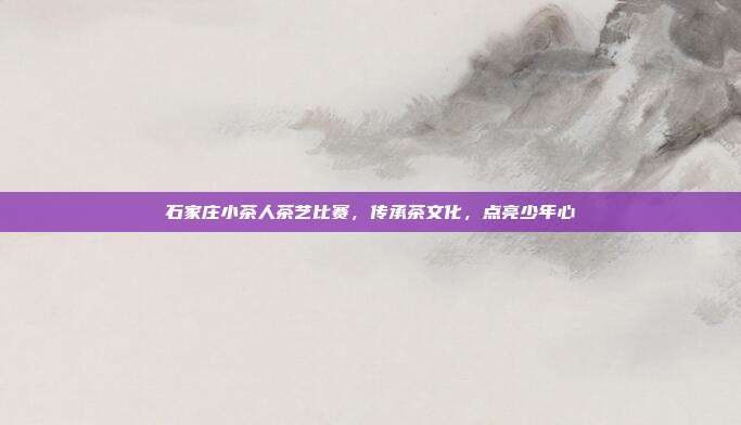 石家庄小茶人茶艺比赛，传承茶文化，点亮少年心