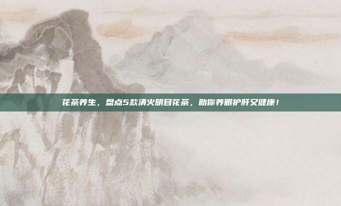 花茶养生，盘点5款清火明目花茶，助你养眼护肝又健康！