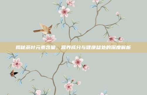 揭秘茶叶元素含量，营养成分与健康益处的深度解析
