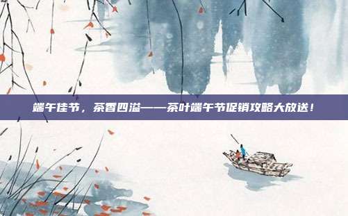 端午佳节，茶香四溢——茶叶端午节促销攻略大放送！