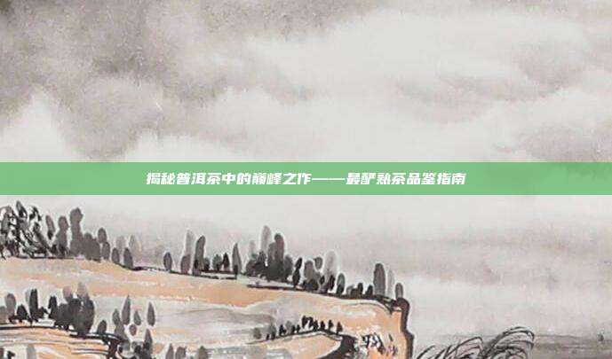 揭秘普洱茶中的巅峰之作——最酽熟茶品鉴指南