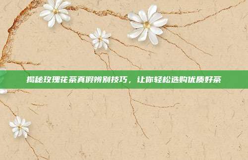 揭秘玫瑰花茶真假辨别技巧，让你轻松选购优质好茶