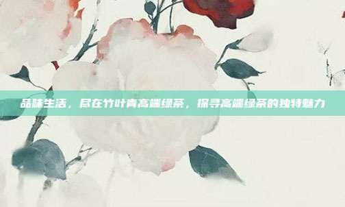 品味生活，尽在竹叶青高端绿茶，探寻高端绿茶的独特魅力