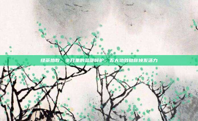 绿茶热敷，冬日里的温暖呵护，五大功效助你焕发活力