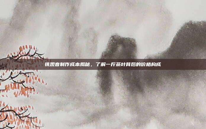 铁观音制作成本揭秘，了解一斤茶叶背后的价格构成