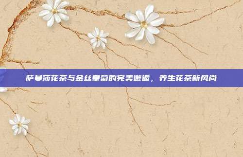 萨曼莎花茶与金丝皇菊的完美邂逅，养生花茶新风尚