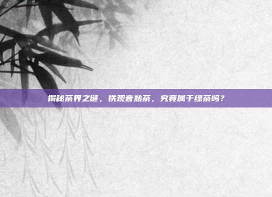 揭秘茶界之谜，铁观音熟茶，究竟属于绿茶吗？