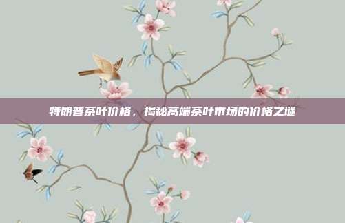特朗普茶叶价格，揭秘高端茶叶市场的价格之谜