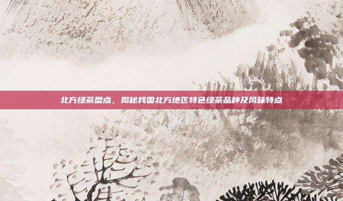 北方绿茶盘点，揭秘我国北方地区特色绿茶品种及风味特点