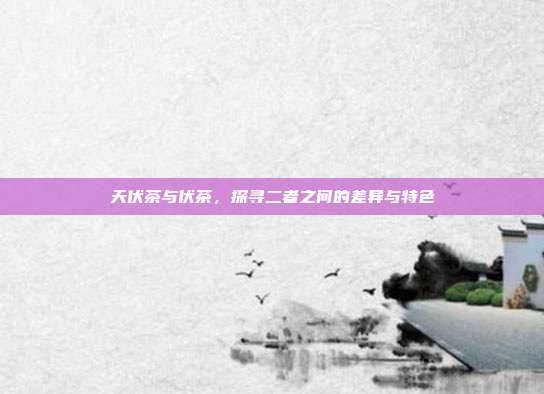 天伏茶与伏茶，探寻二者之间的差异与特色