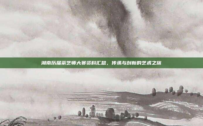 湖南历届茶艺师大赛资料汇总，传承与创新的艺术之旅