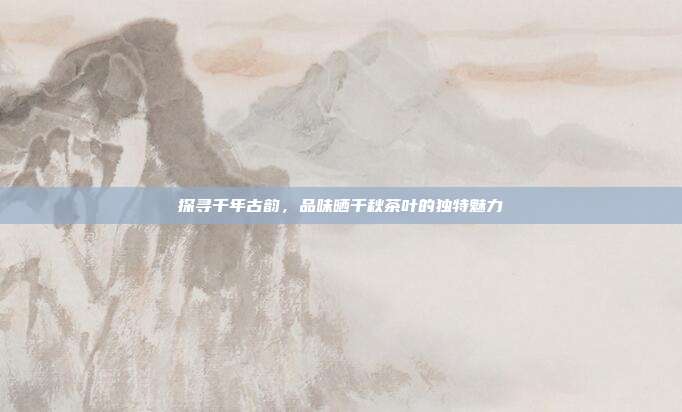 探寻千年古韵，品味晒千秋茶叶的独特魅力