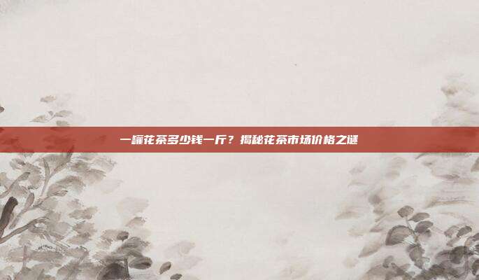 一罐花茶多少钱一斤？揭秘花茶市场价格之谜