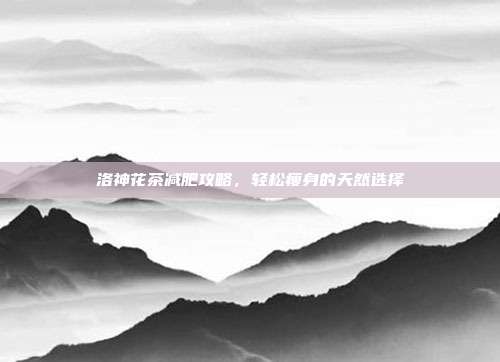 洛神花茶减肥攻略，轻松瘦身的天然选择