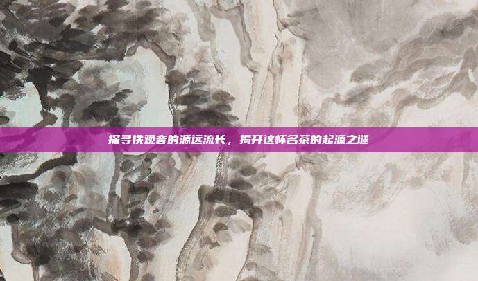 探寻铁观音的源远流长，揭开这杯名茶的起源之谜