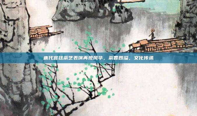 唐代宫廷茶艺表演再现风华，茶香四溢，文化传承