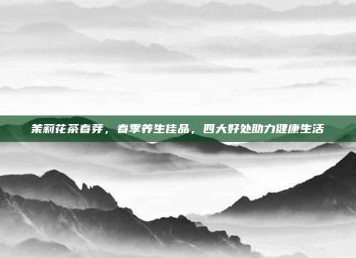 茉莉花茶春芽，春季养生佳品，四大好处助力健康生活