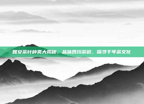雅安茶叶种类大揭秘，品味四川茶韵，探寻千年茶文化