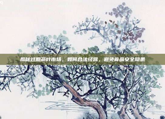 揭秘过期茶叶市场，如何合法经营，避免食品安全隐患