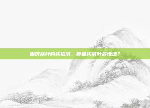 重庆茶叶购买指南，哪里买茶叶最地道？
