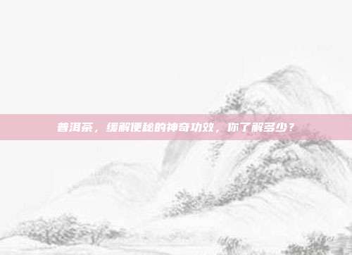 普洱茶，缓解便秘的神奇功效，你了解多少？