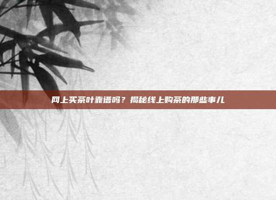 网上买茶叶靠谱吗？揭秘线上购茶的那些事儿