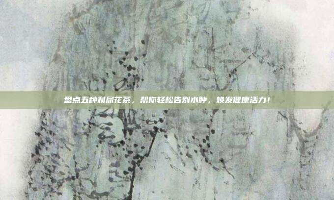 盘点五种利尿花茶，帮你轻松告别水肿，焕发健康活力！
