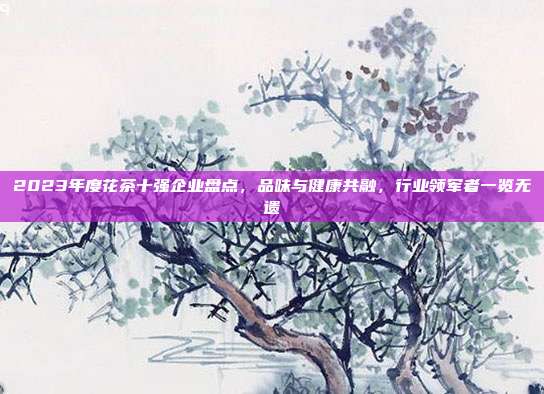 2023年度花茶十强企业盘点，品味与健康共融，行业领军者一览无遗