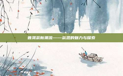 普洱茶新潮流——茶混的魅力与探索