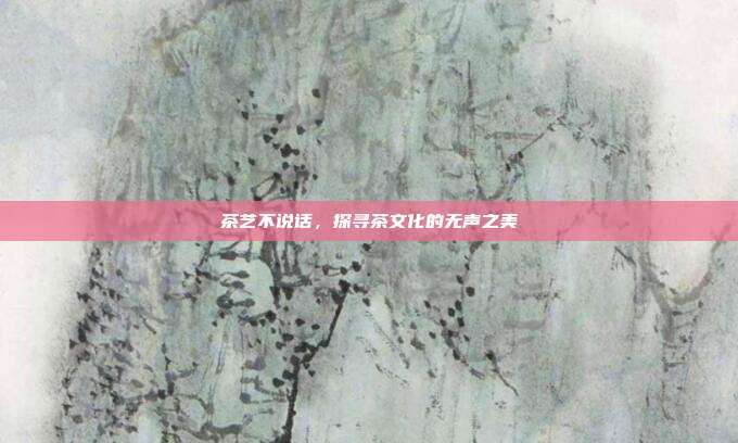 茶艺不说话，探寻茶文化的无声之美