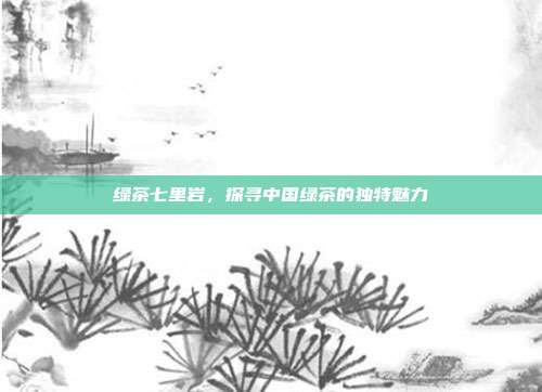 绿茶七里岩，探寻中国绿茶的独特魅力