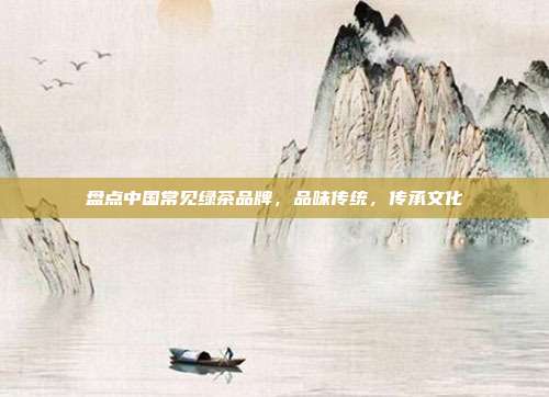 盘点中国常见绿茶品牌，品味传统，传承文化
