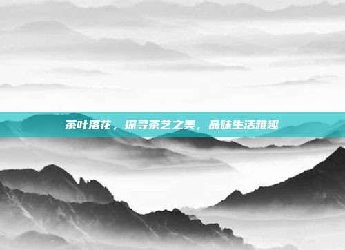 茶叶落花，探寻茶艺之美，品味生活雅趣