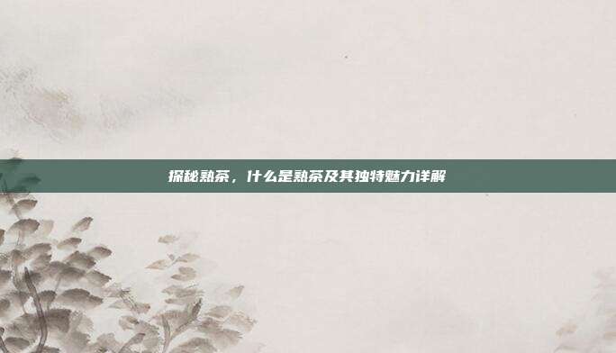 探秘熟茶，什么是熟茶及其独特魅力详解