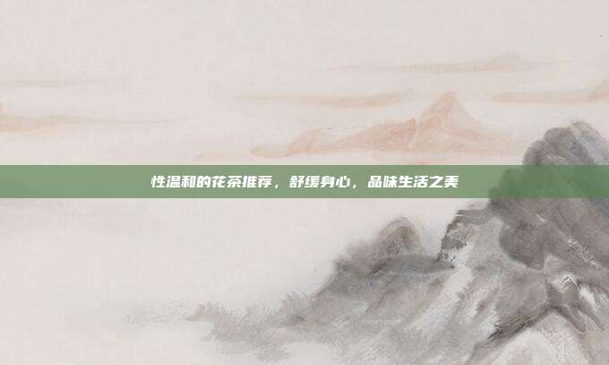 性温和的花茶推荐，舒缓身心，品味生活之美