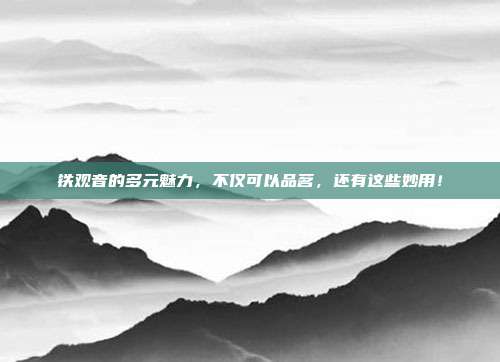 铁观音的多元魅力，不仅可以品茗，还有这些妙用！